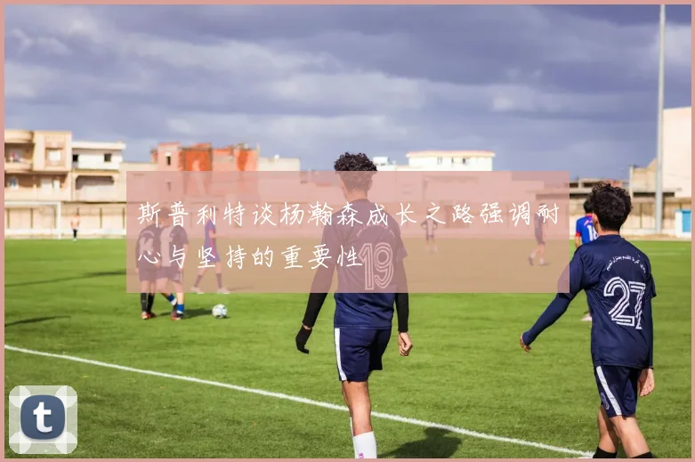 斯普利特谈杨瀚森成长之路强调耐心与坚持的重要性