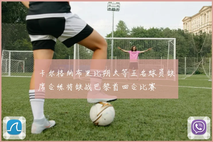 卡尔格纳布里比朔夫等五名球员缺席合练将缺战巴黎首回合比赛