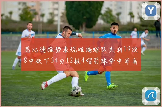 恩比德强势表现难掩球队失利19投8中砍下34分12板4帽罚球命中率高达84