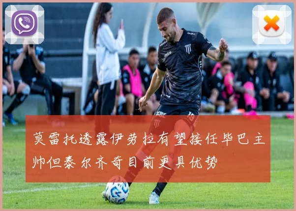 莫雷托透露伊劳拉有望接任毕巴主帅但泰尔齐奇目前更具优势