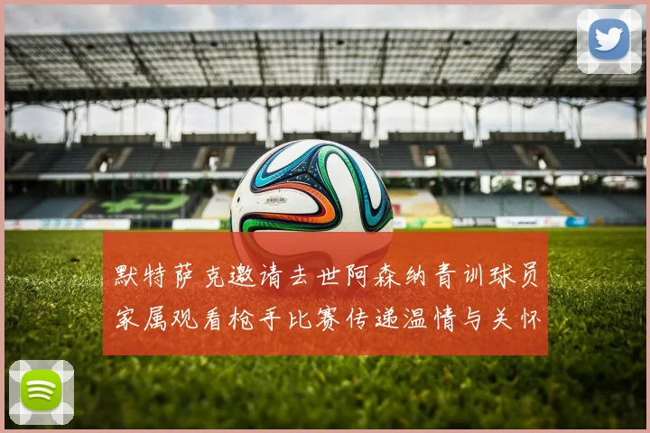 默特萨克邀请去世阿森纳青训球员家属观看枪手比赛传递温情与关怀