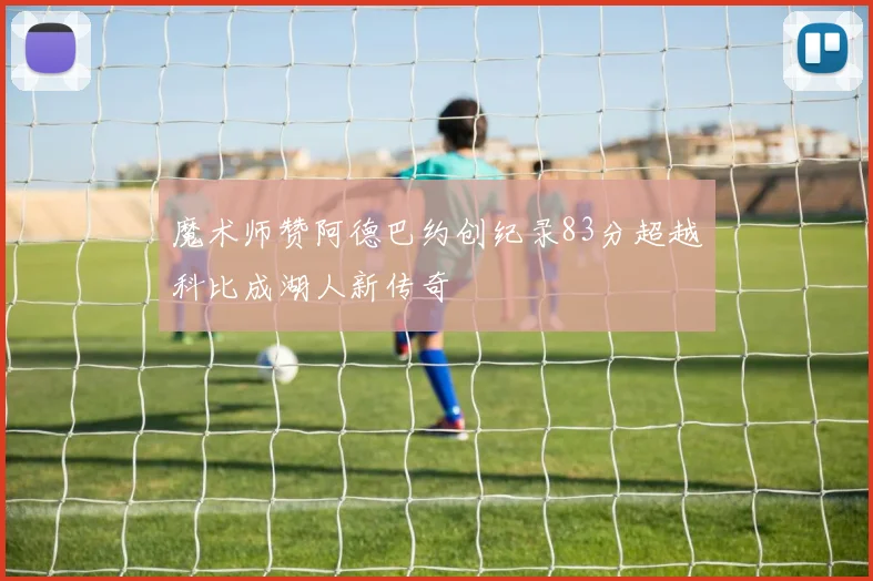 魔术师赞阿德巴约创纪录83分超越科比成湖人新传奇