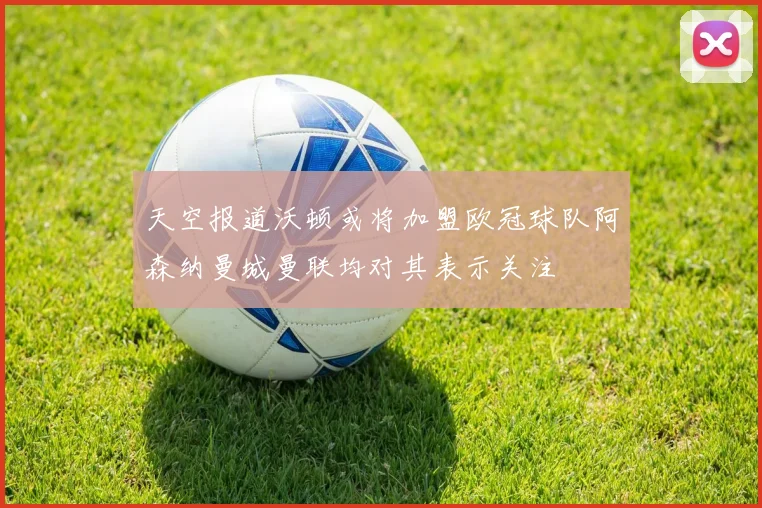 天空报道沃顿或将加盟欧冠球队阿森纳曼城曼联均对其表示关注