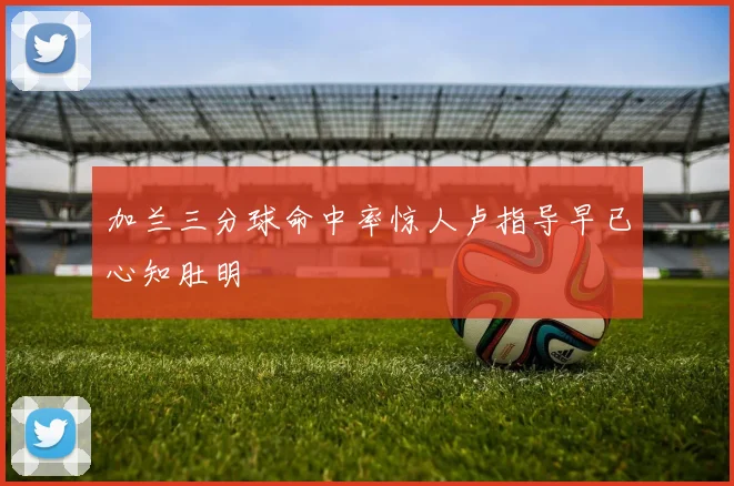 加兰三分球命中率惊人卢指导早已心知肚明