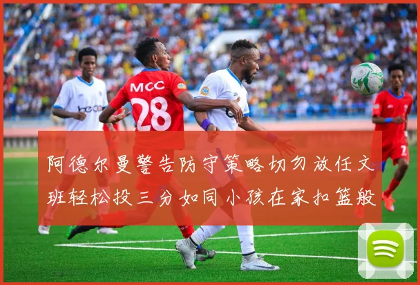 阿德尔曼警告防守策略切勿放任文班轻松投三分如同小孩在家扣篮般轻松