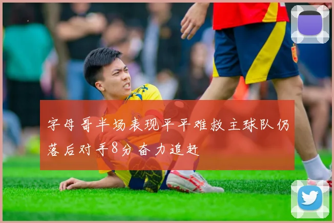 字母哥半场表现平平难救主球队仍落后对手8分奋力追赶