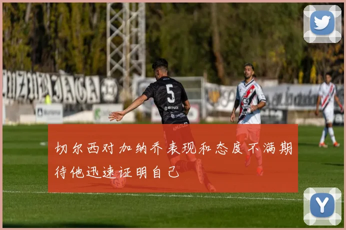 切尔西对加纳乔表现和态度不满期待他迅速证明自己