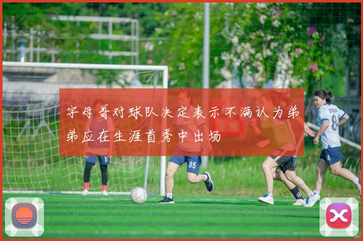 字母哥对球队决定表示不满认为弟弟应在生涯首秀中出场