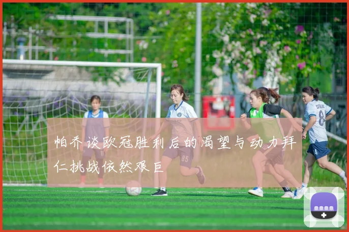 帕乔谈欧冠胜利后的渴望与动力拜仁挑战依然艰巨