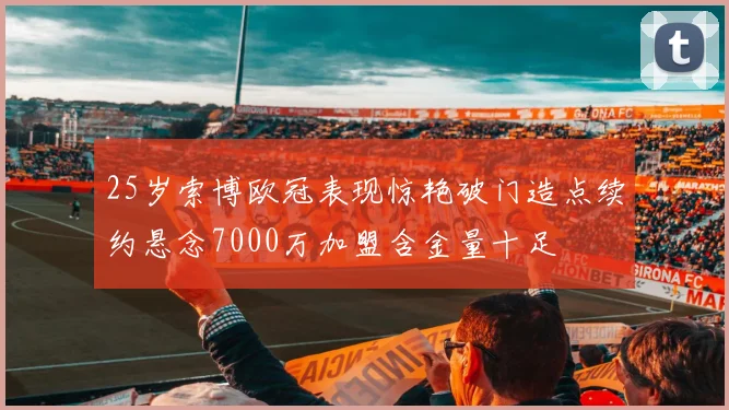 25岁索博欧冠表现惊艳破门造点续约悬念7000万加盟含金量十足