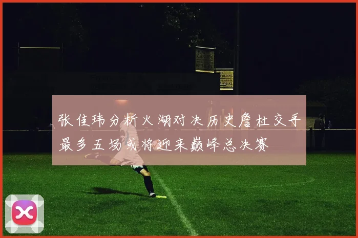 张佳玮分析火湖对决历史詹杜交手最多五场或将迎来巅峰总决赛